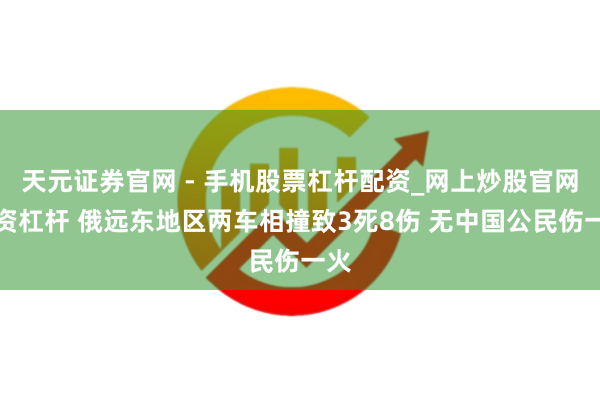 天元证券官网 - 手机股票杠杆配资_网上炒股官网配资杠杆 俄远东地区两车相撞致3死8伤 无中国公民伤一火
