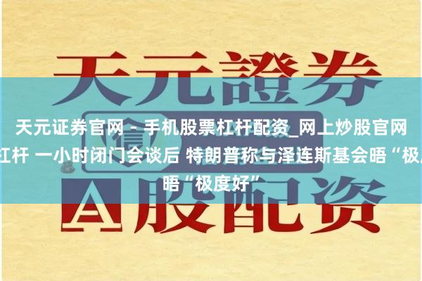 天元证券官网 - 手机股票杠杆配资_网上炒股官网配资杠杆 一小时闭门会谈后 特朗普称与泽连斯基会晤“极度好”