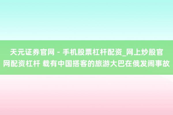 天元证券官网 - 手机股票杠杆配资_网上炒股官网配资杠杆 载有中国搭客的旅游大巴在俄发闹事故