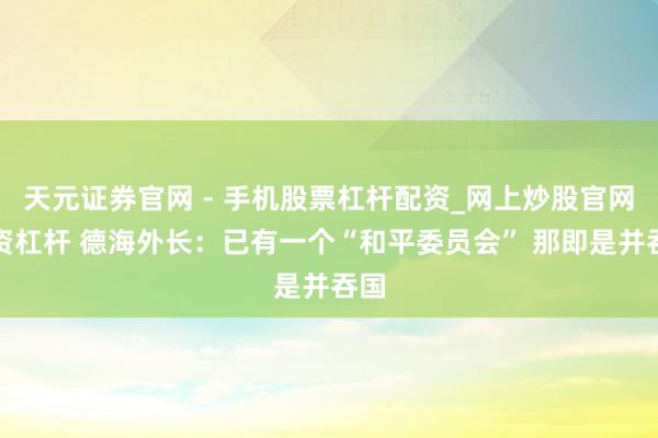 天元证券官网 - 手机股票杠杆配资_网上炒股官网配资杠杆 德海外长：已有一个“和平委员会” 那即是并吞国