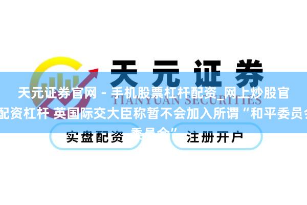 天元证券官网 - 手机股票杠杆配资_网上炒股官网配资杠杆 英国际交大臣称暂不会加入所谓“和平委员会”