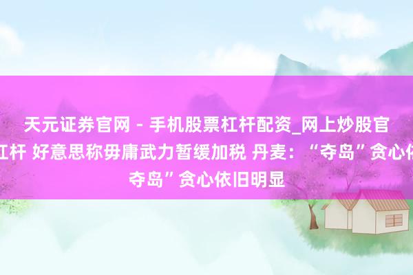 天元证券官网 - 手机股票杠杆配资_网上炒股官网配资杠杆 好意思称毋庸武力暂缓加税 丹麦：“夺岛”贪心依旧明显