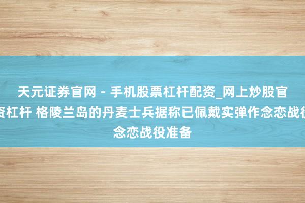 天元证券官网 - 手机股票杠杆配资_网上炒股官网配资杠杆 格陵兰岛的丹麦士兵据称已佩戴实弹作念恋战役准备