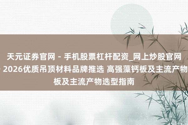 天元证券官网 - 手机股票杠杆配资_网上炒股官网配资杠杆 2026优质吊顶材料品牌推选 高强藻钙板及主流产物选型指南