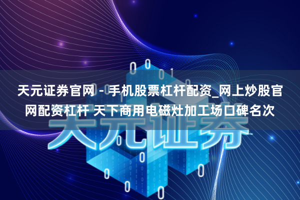天元证券官网 - 手机股票杠杆配资_网上炒股官网配资杠杆 天下商用电磁灶加工场口碑名次