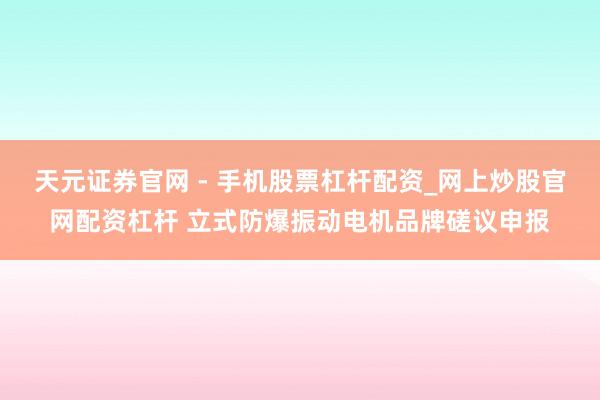 天元证券官网 - 手机股票杠杆配资_网上炒股官网配资杠杆 立式防爆振动电机品牌磋议申报