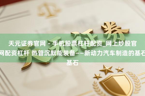 天元证券官网 - 手机股票杠杆配资_网上炒股官网配资杠杆 热管沉默能装备——新动力汽车制造的基石
