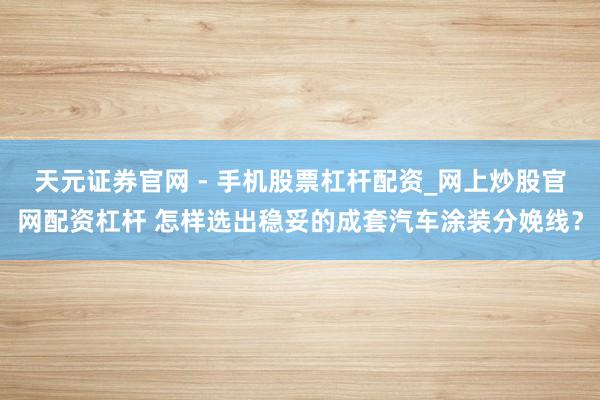 天元证券官网 - 手机股票杠杆配资_网上炒股官网配资杠杆 怎样选出稳妥的成套汽车涂装分娩线？