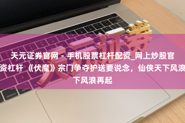 天元证券官网 - 手机股票杠杆配资_网上炒股官网配资杠杆 《伏魔》宗门争夺护送要说念，仙侠天下风浪再起