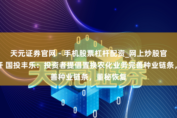 天元证券官网 - 手机股票杠杆配资_网上炒股官网配资杠杆 国投丰乐：投资者提倡置换农化业务完善种业链条，董秘恢复