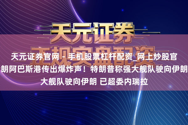 天元证券官网 - 手机股票杠杆配资_网上炒股官网配资杠杆 伊朗阿巴斯港传出爆炸声！特朗普称强大舰队驶向伊朗 已超委内瑞拉