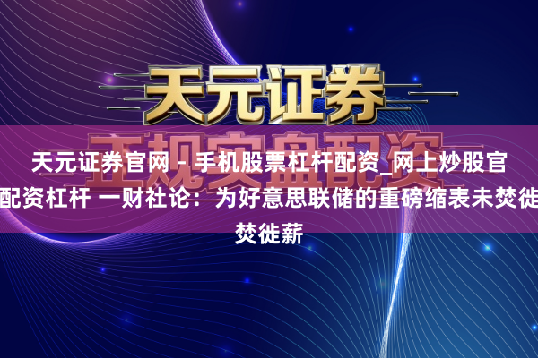 天元证券官网 - 手机股票杠杆配资_网上炒股官网配资杠杆 一财社论：为好意思联储的重磅缩表未焚徙薪