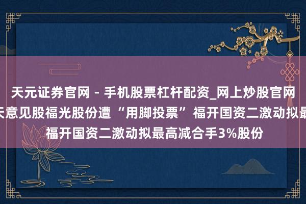 天元证券官网 - 手机股票杠杆配资_网上炒股官网配资杠杆 生意航天意见股福光股份遭 “用脚投票” 福开国资二激动拟最高减合手3%股份