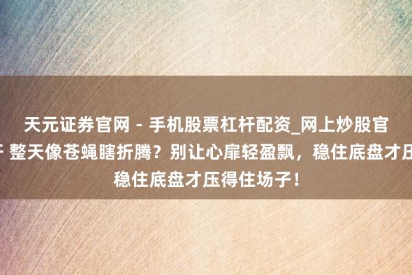 天元证券官网 - 手机股票杠杆配资_网上炒股官网配资杠杆 整天像苍蝇瞎折腾？别让心扉轻盈飘，稳住底盘才压得住场子！