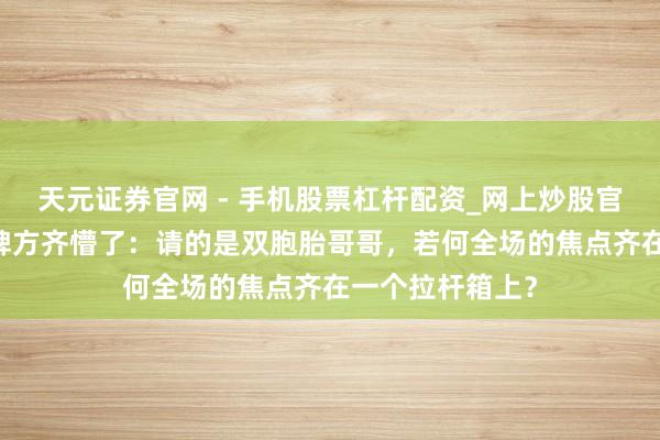 天元证券官网 - 手机股票杠杆配资_网上炒股官网配资杠杆 品牌方齐懵了：请的是双胞胎哥哥，若何全场的焦点齐在一个拉杆箱上？