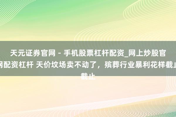 天元证券官网 - 手机股票杠杆配资_网上炒股官网配资杠杆 天价坟场卖不动了，殡葬行业暴利花样截止